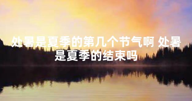 处暑是夏季的第几个节气啊 处暑是夏季的结束吗
